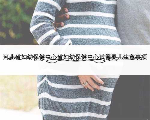 河北省妇幼保健中心省妇幼保健中心试管婴儿注意事项
